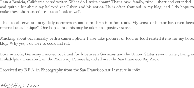I am a Benicia, California based writer. What do I write about? That’s easy: family, trips – short and extended – and quite a bit about my beloved cat Calvin and his antics. He is often featured in my blog, and I do hope to make these short anecdotes into a book as well.

I like to observe ordinary daily occurrences and turn them into fun reads. My sense of humor has often been referred to as “unique”. One hopes that this may be taken in a positive sense.

Mucking about occasionally with a camera phone I also take pictures of food or food related items for my book blog. Why yes, I do love to cook and eat.

Born in Köln, Germany I moved back and forth between Germany and the United States several times, living in Philadelphia, Frankfurt, on the Monterey Peninsula, and all over the San Francisco Bay Area.

I received my B.F.A. in Photography from the San Francisco Art Institute in 1980.

Matthias Leue
